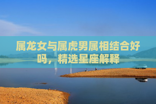 属龙女与属虎男属相结合好吗，精选星座解释