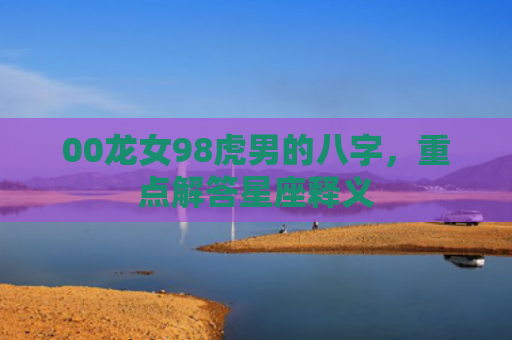 00龙女98虎男的八字，重点解答星座释义