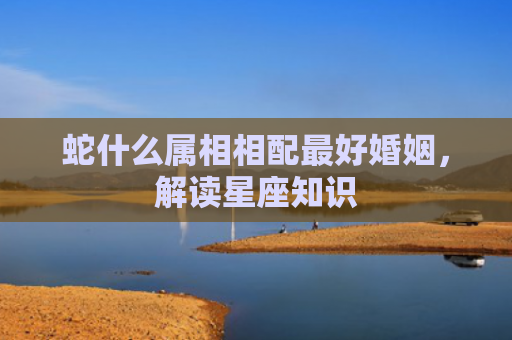 蛇什么属相相配最好婚姻，解读星座知识