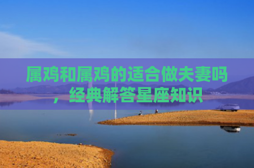 属鸡和属鸡的适合做夫妻吗，经典解答星座知识