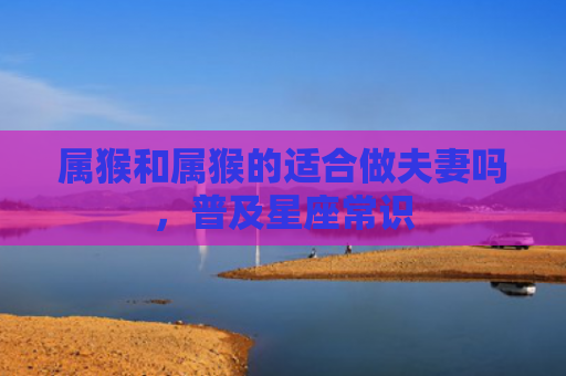 属猴和属猴的适合做夫妻吗，普及星座常识