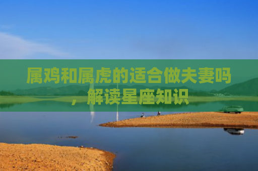 属鸡和属虎的适合做夫妻吗，解读星座知识