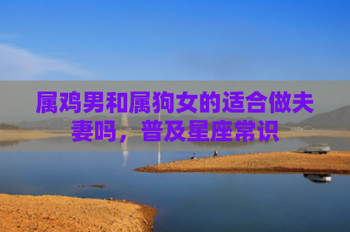 属鸡男和属狗女的适合做夫妻吗，普及星座常识