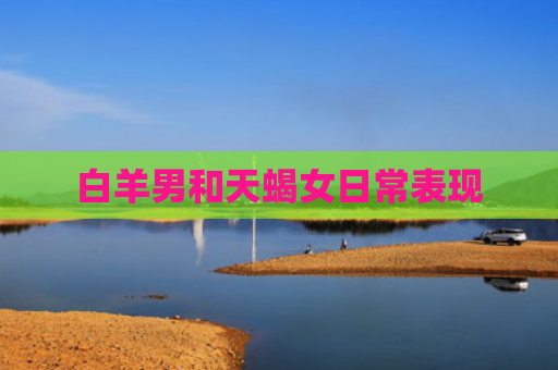 白羊男和天蝎女日常表现