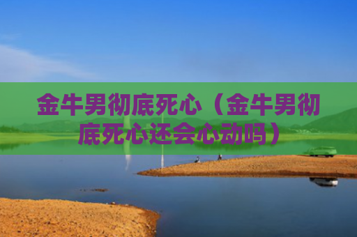 金牛男彻底死心（金牛男彻底死心还会心动吗）