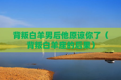 背叛白羊男后他原谅你了（背叛白羊座的后果）