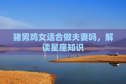 猪男鸡女适合做夫妻吗，解读星座知识