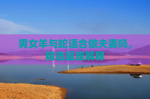 男女羊与蛇适合做夫妻吗，精选星座解释