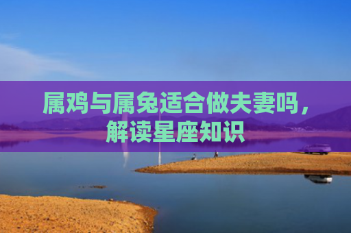 属鸡与属兔适合做夫妻吗，解读星座知识