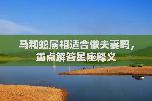 马和蛇属相适合做夫妻吗，重点解答星座释义