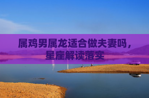 属鸡男属龙适合做夫妻吗，星座解读落实