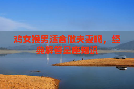 鸡女猴男适合做夫妻吗，经典解答星座知识