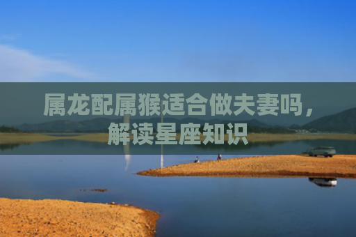 属龙配属猴适合做夫妻吗，解读星座知识