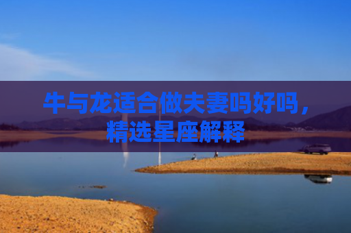 牛与龙适合做夫妻吗好吗，精选星座解释