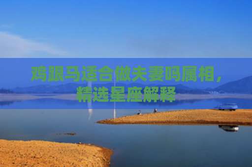 鸡跟马适合做夫妻吗属相，精选星座解释