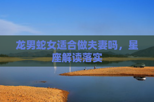 龙男蛇女适合做夫妻吗，星座解读落实