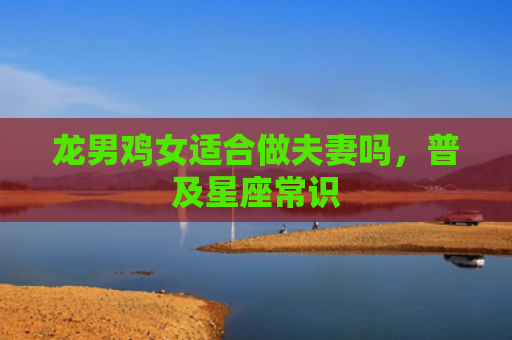 龙男鸡女适合做夫妻吗，普及星座常识