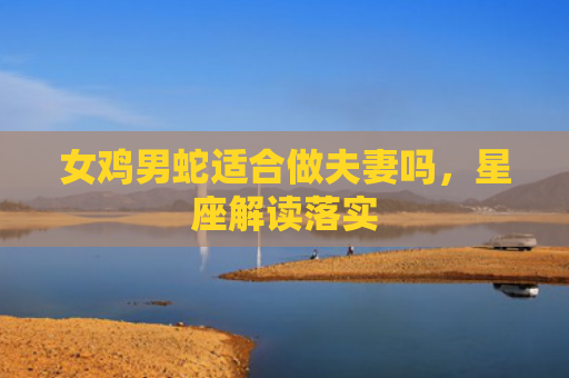 女鸡男蛇适合做夫妻吗，星座解读落实