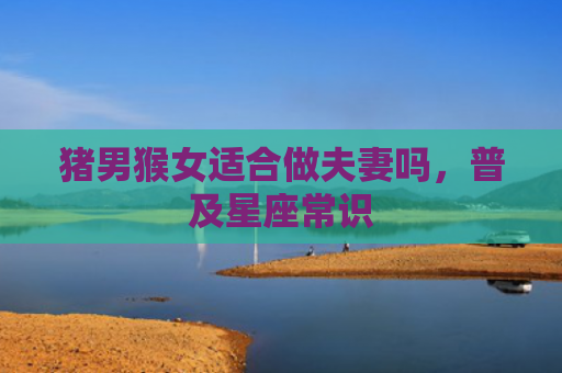 猪男猴女适合做夫妻吗，普及星座常识