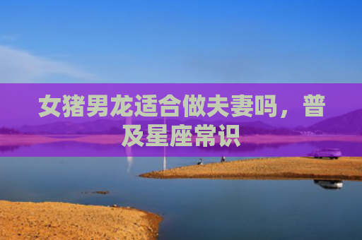 女猪男龙适合做夫妻吗，普及星座常识