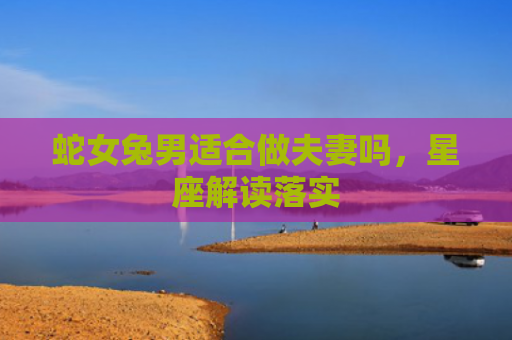 蛇女兔男适合做夫妻吗，星座解读落实