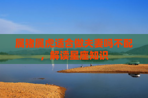 属猪属虎适合做夫妻吗不配，解读星座知识