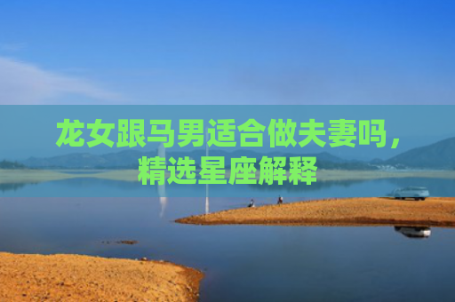 龙女跟马男适合做夫妻吗，精选星座解释