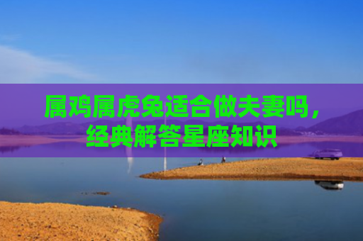 属鸡属虎兔适合做夫妻吗，经典解答星座知识