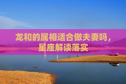 龙和的属相适合做夫妻吗，星座解读落实