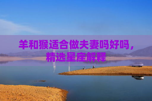 羊和猴适合做夫妻吗好吗，精选星座解释