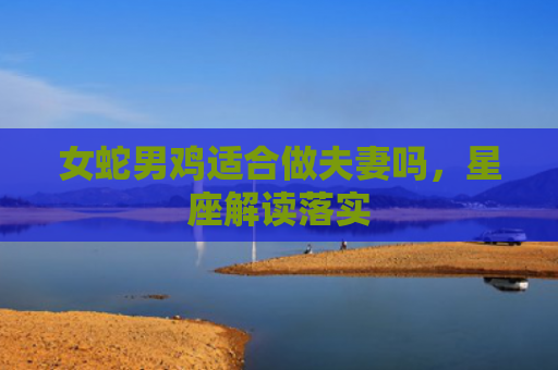 女蛇男鸡适合做夫妻吗，星座解读落实