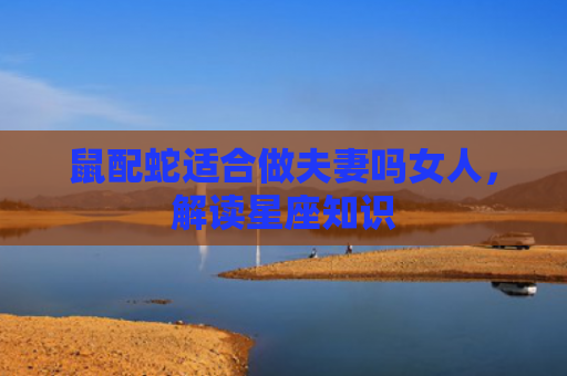 鼠配蛇适合做夫妻吗女人，解读星座知识