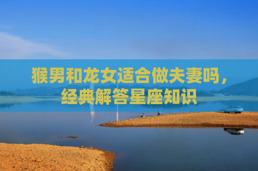 猴男和龙女适合做夫妻吗，经典解答星座知识