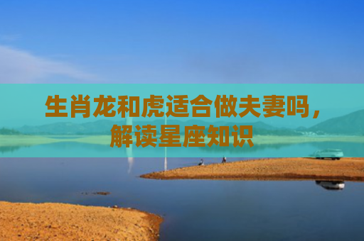生肖龙和虎适合做夫妻吗，解读星座知识