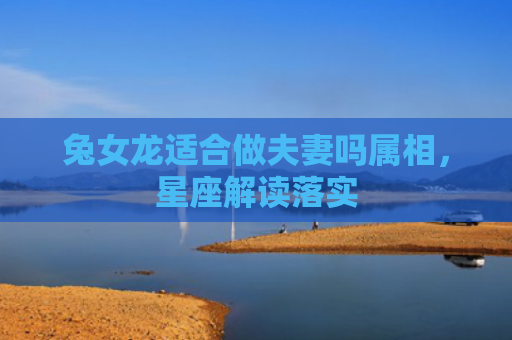 兔女龙适合做夫妻吗属相，星座解读落实