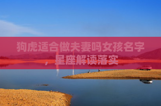 狗虎适合做夫妻吗女孩名字，星座解读落实