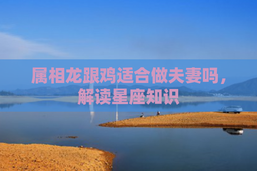 属相龙跟鸡适合做夫妻吗，解读星座知识