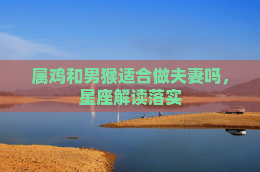 属鸡和男猴适合做夫妻吗，星座解读落实