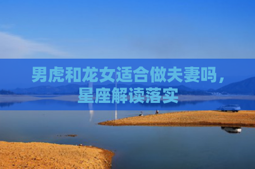 男虎和龙女适合做夫妻吗，星座解读落实