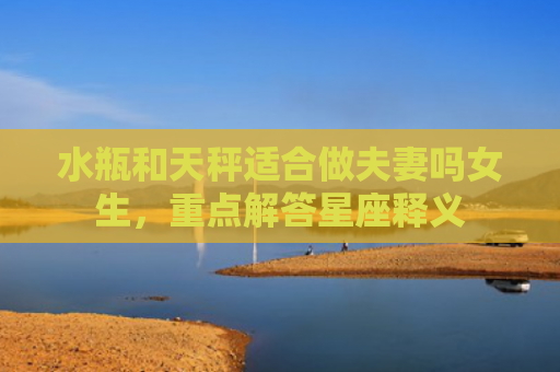 水瓶和天秤适合做夫妻吗女生，重点解答星座释义