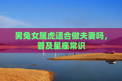 男兔女属虎适合做夫妻吗，普及星座常识