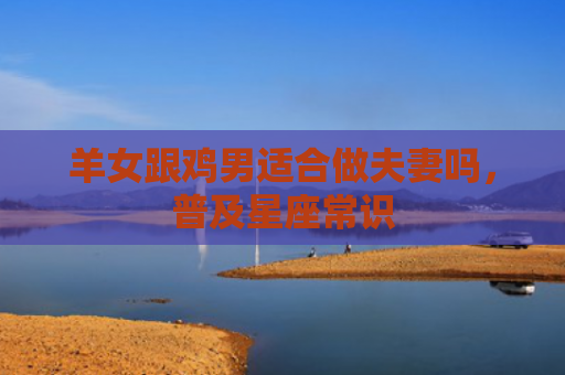 羊女跟鸡男适合做夫妻吗，普及星座常识