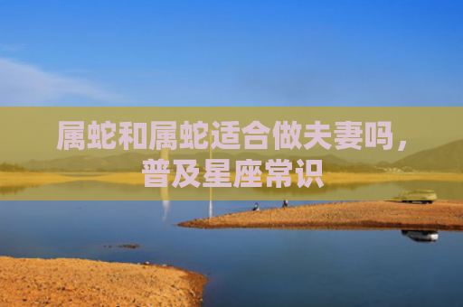 属蛇和属蛇适合做夫妻吗，普及星座常识
