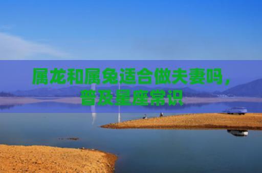 属龙和属兔适合做夫妻吗，普及星座常识
