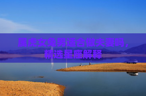 属虎女兔男适合做夫妻吗，精选星座解释