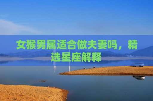 女猴男属适合做夫妻吗，精选星座解释