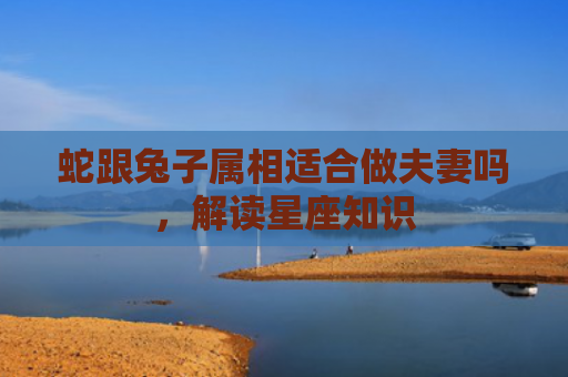 蛇跟兔子属相适合做夫妻吗，解读星座知识