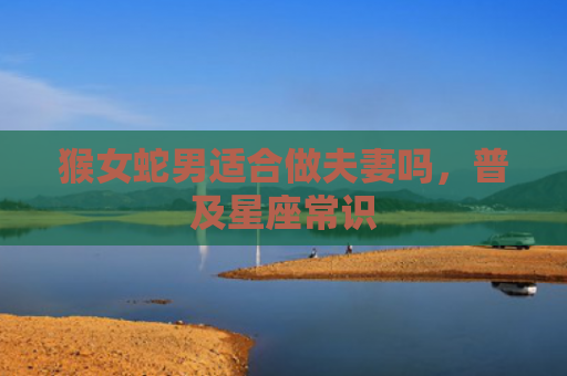 猴女蛇男适合做夫妻吗，普及星座常识
