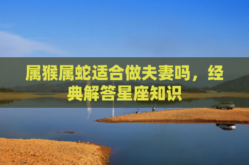 属猴属蛇适合做夫妻吗，经典解答星座知识
