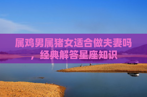 属鸡男属猪女适合做夫妻吗，经典解答星座知识